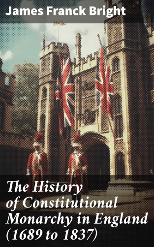 James Franck Bright: The History of Constitutional Monarchy in England (1689 to 1837)