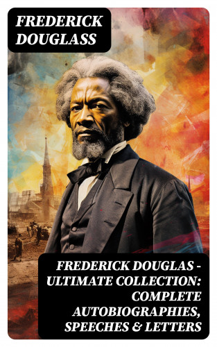 Frederick Douglass: Frederick Douglas - Ultimate Collection: Complete Autobiographies, Speeches & Letters