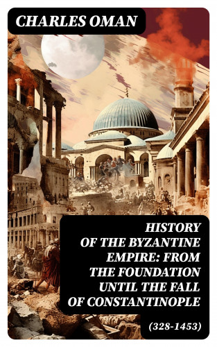 Charles Oman: History of the Byzantine Empire: From the Foundation until the Fall of Constantinople (328-1453)