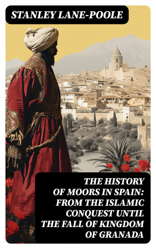 Stanley Lane-Poole: The History of Moors in Spain: From the Islamic Conquest until the Fall of Kingdom of Granada