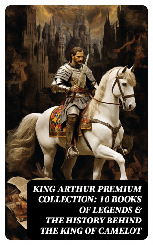 Howard Pyle, Richard Morris, James Knowles, T. W. Rolleston, Thomas Malory, Alfred Tennyson, Maude L. Radford: King Arthur Premium Collection: 10 Books of Legends & The History Behind The King of Camelot