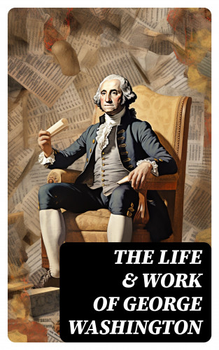 George Washington, Washington Irving, Woodrow Wilson, Moncure D. Conway, Julius F. Sachse: The Life & Work of George Washington