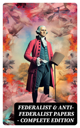 Alexander Hamilton, James Madison, John Jay, Patrick Henry, Samuel Bryan: Federalist & Anti-Federalist Papers - Complete Edition
