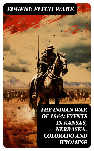 Eugene Fitch Ware: The Indian War of 1864: Events in Kansas, Nebraska, Colorado and Wyoming