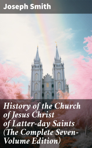Joseph Smith: History of the Church of Jesus Christ of Latter-day Saints (The Complete Seven-Volume Edition)