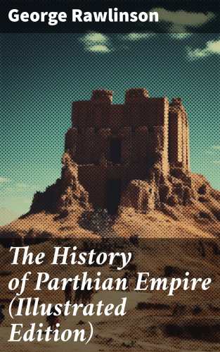 George Rawlinson: The History of Parthian Empire (Illustrated Edition)