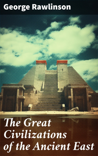 George Rawlinson: The Great Civilizations of the Ancient East