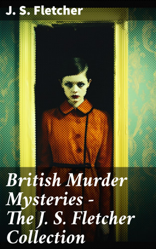 J. S. Fletcher: British Murder Mysteries - The J. S. Fletcher Collection