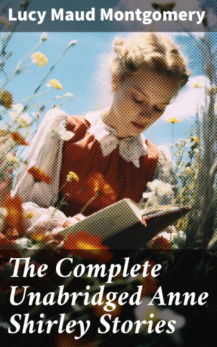 Lucy Maud Montgomery: The Complete Unabridged Anne Shirley Stories