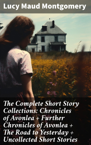 Lucy Maud Montgomery: The Complete Short Story Collections: Chronicles of Avonlea + Further Chronicles of Avonlea + The Road to Yesterday + Uncollected Short Stories