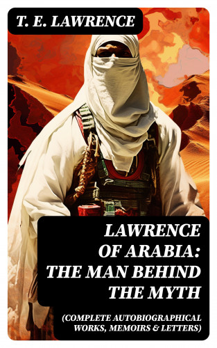 T. E. Lawrence: Lawrence of Arabia: The Man Behind the Myth (Complete Autobiographical Works, Memoirs & Letters)