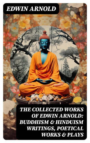 Edwin Arnold: The Collected Works of Edwin Arnold: Buddhism & Hinduism Writings, Poetical Works & Plays