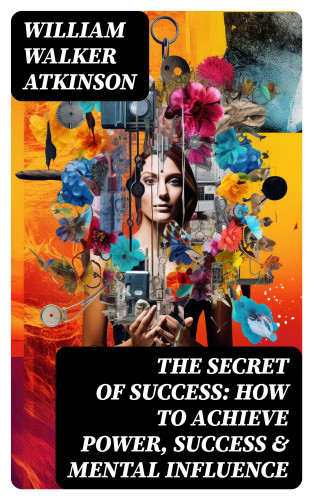 William Walker Atkinson: The Secret of Success: How to Achieve Power, Success & Mental Influence
