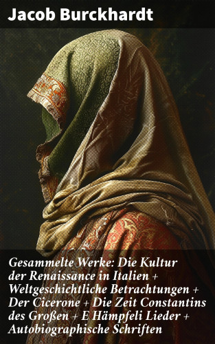 Jacob Burckhardt: Gesammelte Werke: Die Kultur der Renaissance in Italien + Weltgeschichtliche Betrachtungen + Der Cicerone + Die Zeit Constantins des Großen + E Hämpfeli Lieder + Autobiographische Schriften