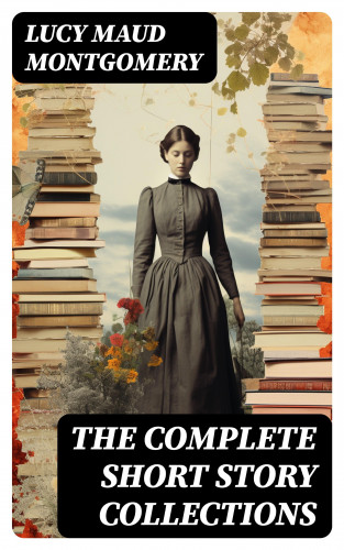 Lucy Maud Montgomery: The Complete Short Story Collections