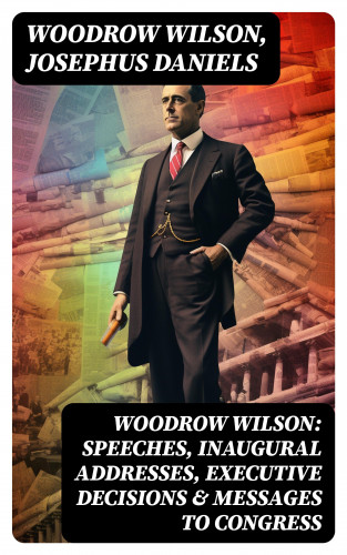 Woodrow Wilson, Josephus Daniels: Woodrow Wilson: Speeches, Inaugural Addresses, Executive Decisions & Messages to Congress