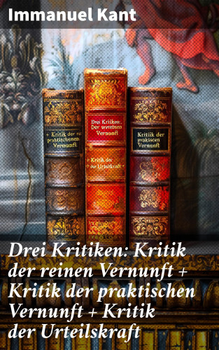 Immanuel Kant: Drei Kritiken: Kritik der reinen Vernunft + Kritik der praktischen Vernunft + Kritik der Urteilskraft