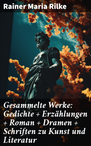 Rainer Maria Rilke: Gesammelte Werke: Gedichte + Erzählungen + Roman + Dramen + Schriften zu Kunst und Literatur