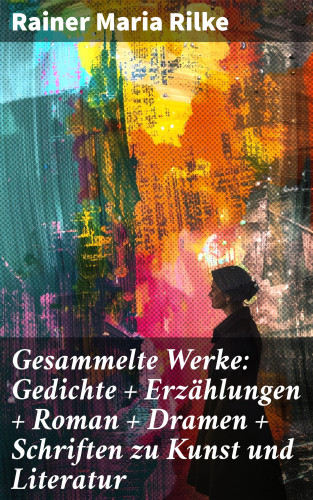 Rainer Maria Rilke: Gesammelte Werke: Gedichte + Erzählungen + Roman + Dramen + Schriften zu Kunst und Literatur