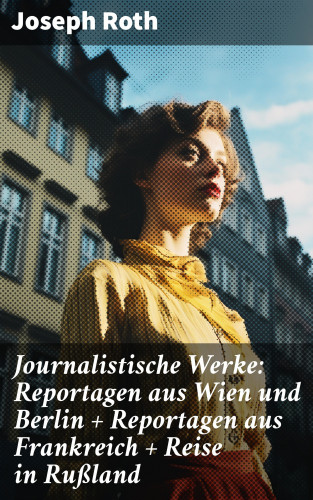 Joseph Roth: Journalistische Werke: Reportagen aus Wien und Berlin + Reportagen aus Frankreich + Reise in Rußland