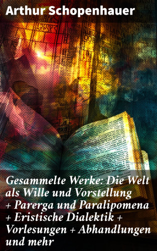 Arthur Schopenhauer: Gesammelte Werke: Die Welt als Wille und Vorstellung + Parerga und Paralipomena + Eristische Dialektik + Vorlesungen + Abhandlungen und mehr