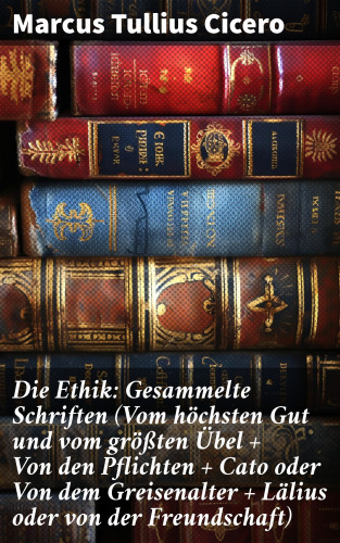 Marcus Tullius Cicero: Die Ethik: Gesammelte Schriften (Vom höchsten Gut und vom größten Übel + Von den Pflichten + Cato oder Von dem Greisenalter + Lälius oder von der Freundschaft)
