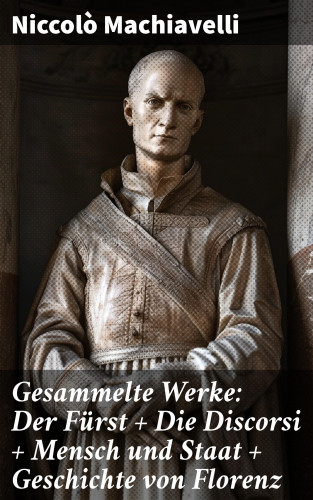 Niccolò Machiavelli: Gesammelte Werke: Der Fürst + Die Discorsi + Mensch und Staat + Geschichte von Florenz