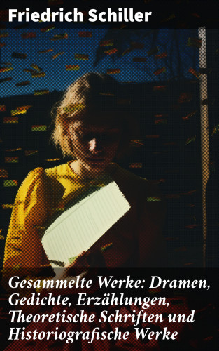 Friedrich Schiller: Gesammelte Werke: Dramen, Gedichte, Erzählungen, Theoretische Schriften und Historiografische Werke