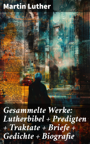 Martin Luther: Gesammelte Werke: Lutherbibel + Predigten + Traktate + Briefe + Gedichte + Biografie
