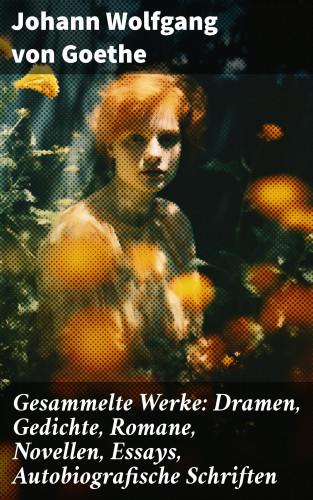 Johann Wolfgang von Goethe: Gesammelte Werke: Dramen, Gedichte, Romane, Novellen, Essays, Autobiografische Schriften