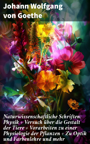 Johann Wolfgang von Goethe: Naturwissenschaftliche Schriften: Physik + Versuch über die Gestalt der Tiere + Vorarbeiten zu einer Physiologie der Pflanzen + Zu Optik und Farbenlehre und mehr