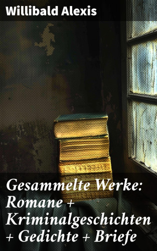 Willibald Alexis: Gesammelte Werke: Romane + Kriminalgeschichten + Gedichte + Briefe