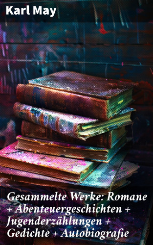 Karl May: Gesammelte Werke: Romane + Abenteuergeschichten + Jugenderzählungen + Gedichte + Autobiografie