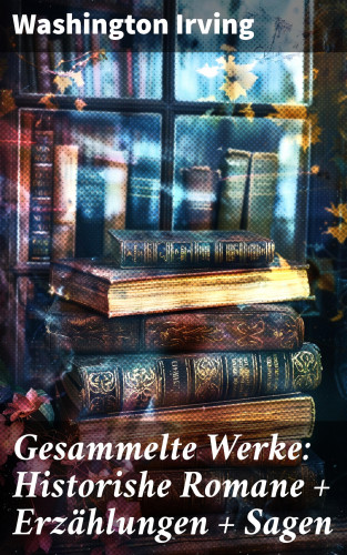 Washington Irving: Gesammelte Werke: Historishe Romane + Erzählungen + Sagen
