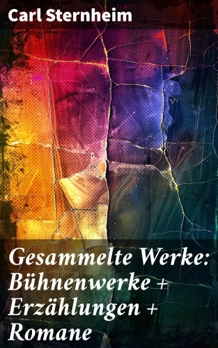 Carl Sternheim: Gesammelte Werke: Bühnenwerke + Erzählungen + Romane