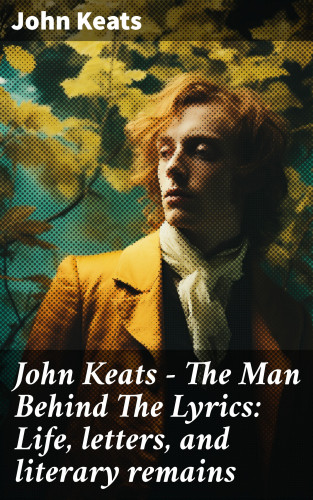 John Keats: John Keats - The Man Behind The Lyrics: Life, letters, and literary remains