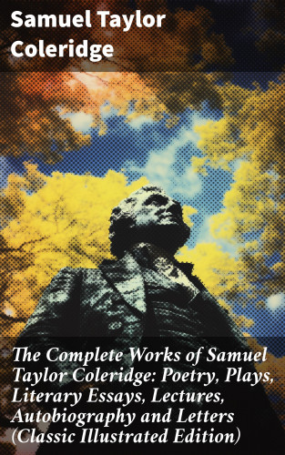 Samuel Taylor Coleridge: The Complete Works of Samuel Taylor Coleridge: Poetry, Plays, Literary Essays, Lectures, Autobiography and Letters (Classic Illustrated Edition)
