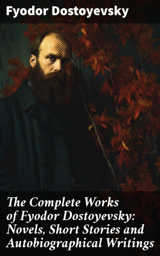 Fyodor Dostoyevsky: The Complete Works of Fyodor Dostoyevsky: Novels, Short Stories and Autobiographical Writings