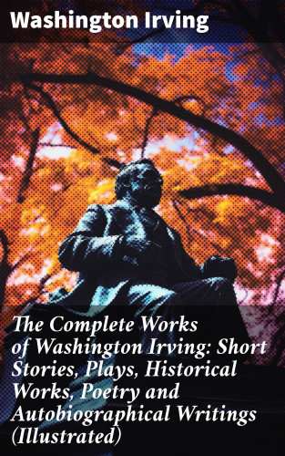 Washington Irving: The Complete Works of Washington Irving: Short Stories, Plays, Historical Works, Poetry and Autobiographical Writings (Illustrated)