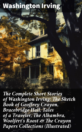 Washington Irving: The Complete Short Stories of Washington Irving: The Sketch Book of Geoffrey Crayon, Bracebridge Hall, Tales of a Traveler, The Alhambra, Woolfert's Roost & The Crayon Papers Collections (Illustrated)