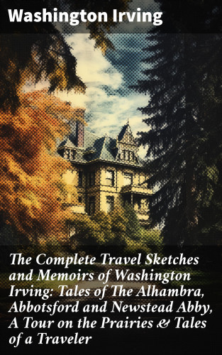 Washington Irving: The Complete Travel Sketches and Memoirs of Washington Irving: Tales of The Alhambra, Abbotsford and Newstead Abby, A Tour on the Prairies & Tales of a Traveler