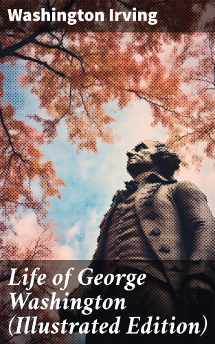 Washington Irving: Life of George Washington (Illustrated Edition)