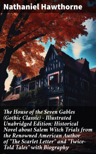 Nathaniel Hawthorne: The House of the Seven Gables (Gothic Classic) - Illustrated Unabridged Edition: Historical Novel about Salem Witch Trials from the Renowned American Author of "The Scarlet Letter" and "Twice-Told Tales" with Biography