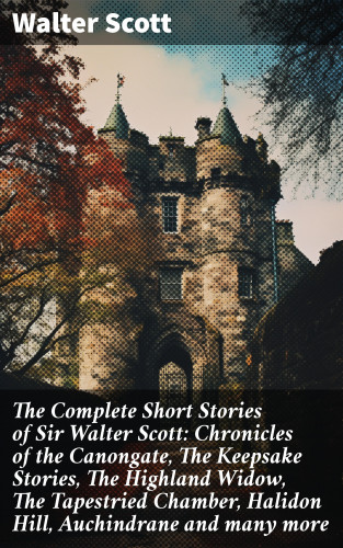 Walter Scott: The Complete Short Stories of Sir Walter Scott: Chronicles of the Canongate, The Keepsake Stories, The Highland Widow, The Tapestried Chamber, Halidon Hill, Auchindrane and many more