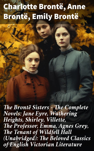 Charlotte Brontë, Anne Brontë, Emily Brontë: The Brontë Sisters - The Complete Novels: Jane Eyre, Wuthering Heights, Shirley, Villette, The Professor, Emma, Agnes Grey, The Tenant of Wildfell Hall (Unabridged): The Beloved Classics of English Victorian Literature