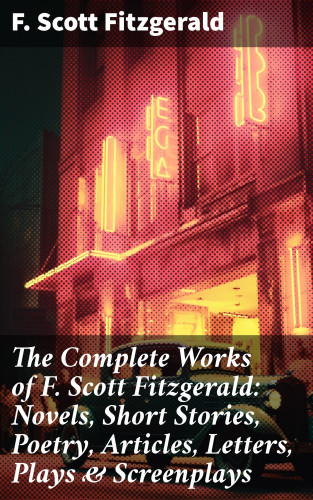 F. Scott Fitzgerald: The Complete Works of F. Scott Fitzgerald: Novels, Short Stories, Poetry, Articles, Letters, Plays & Screenplays