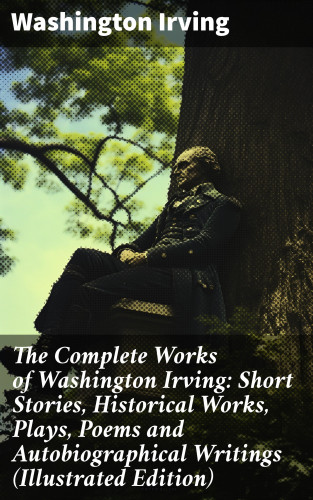 Washington Irving: The Complete Works of Washington Irving: Short Stories, Historical Works, Plays, Poems and Autobiographical Writings (Illustrated Edition)