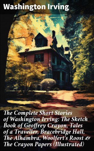 Washington Irving: The Complete Short Stories of Washington Irving: The Sketch Book of Geoffrey Crayon, Tales of a Traveller, Bracebridge Hall, The Alhambra, Woolfert's Roost & The Crayon Papers (Illustrated)