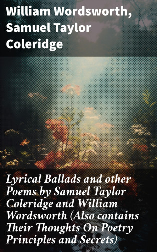 William Wordsworth, Samuel Taylor Coleridge: Lyrical Ballads and other Poems by Samuel Taylor Coleridge and William Wordsworth (Also contains Their Thoughts On Poetry Principles and Secrets)