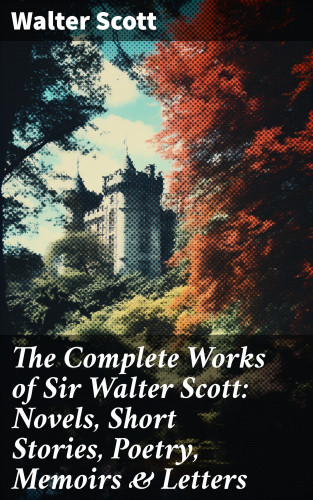 Walter Scott: The Complete Works of Sir Walter Scott: Novels, Short Stories, Poetry, Memoirs & Letters